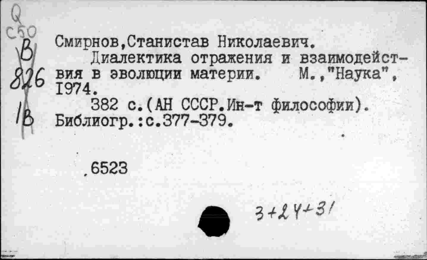 ﻿Смирнов,Станистав Николаевич.
Диалектика отражения и взаимодействия в эволюции материи. М./Наука", 1974.
382 с.(АН СССР.Ин-т философии). Библиогр.:с.377-379.
.6523